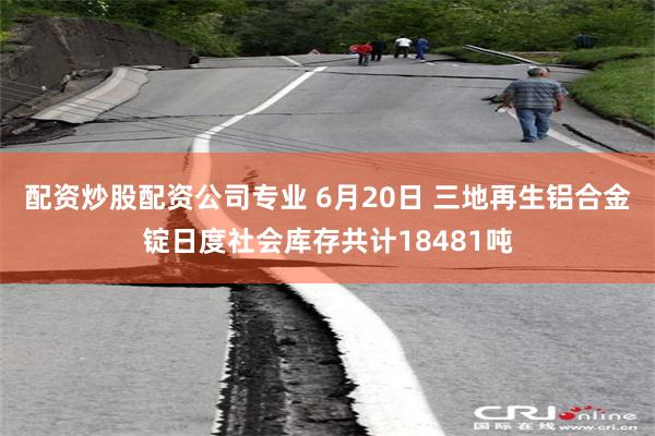 配资炒股配资公司专业 6月20日 三地再生铝合金锭日度社会库存共计18481吨