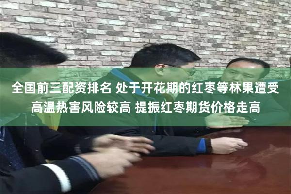 全国前三配资排名 处于开花期的红枣等林果遭受高温热害风险较高 提振红枣期货价格走高
