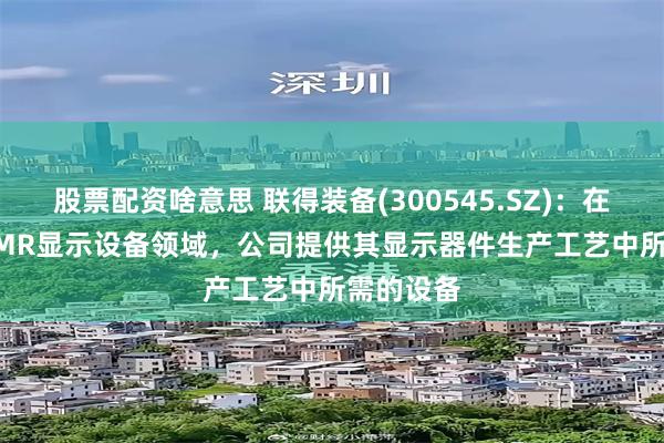 股票配资啥意思 联得装备(300545.SZ)：在VR/AR/MR显示设备领域，公司提供其显示器件生产工艺中所需的设备