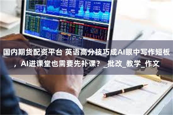 国内期货配资平台 英语高分技巧成AI眼中写作短板，AI进课堂也需要先补课？_批改_教学_作文
