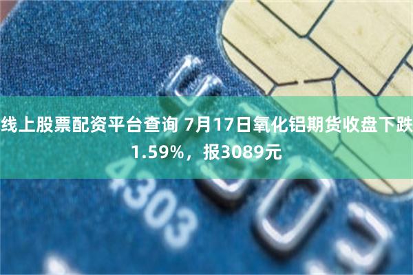线上股票配资平台查询 7月17日氧化铝期货收盘下跌1.59%，报3089元