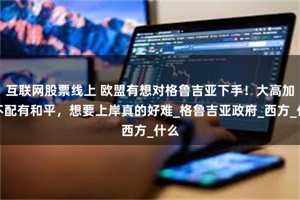互联网股票线上 欧盟有想对格鲁吉亚下手！大高加索不配有和平，想要上岸真的好难_格鲁吉亚政府_西方_什么