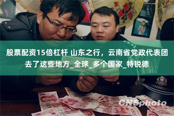 股票配资15倍杠杆 山东之行，云南省党政代表团去了这些地方_全球_多个国家_特锐德