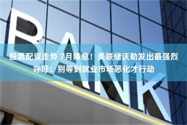 股票配资走势 7月降息！美联储沃勒发出最强烈呼吁：别等到就业市场恶化才行动