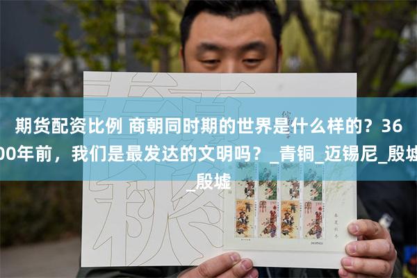 期货配资比例 商朝同时期的世界是什么样的？3600年前，我们是最发达的文明吗？_青铜_迈锡尼_殷墟