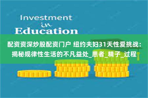 配资资深炒股配资门户 纽约夫妇31天性爱挑战：揭秘规律性生活的不凡益处_患者_精子_过程