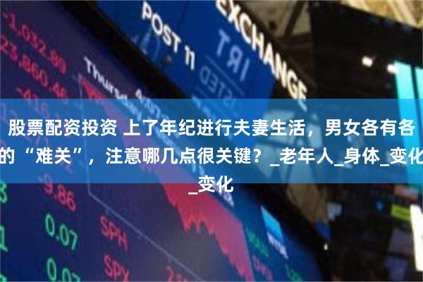 股票配资投资 上了年纪进行夫妻生活，男女各有各的 “难关”，注意哪几点很关键？_老年人_身体_变化