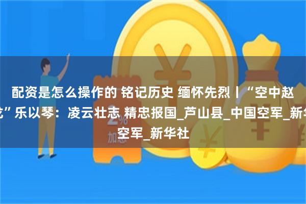 配资是怎么操作的 铭记历史 缅怀先烈丨“空中赵子龙”乐以琴：凌云壮志 精忠报国_芦山县_中国空军_新华社