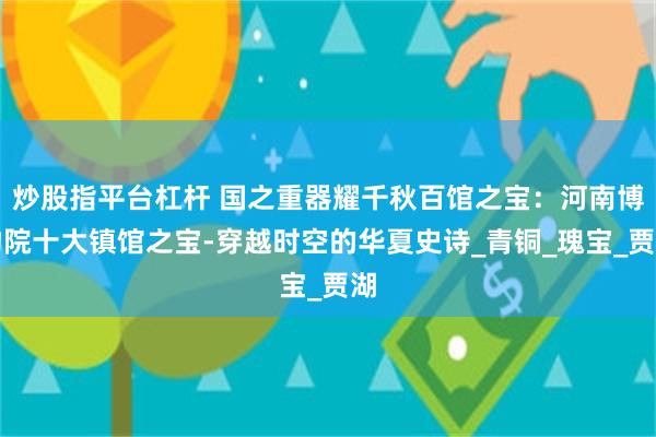 炒股指平台杠杆 国之重器耀千秋百馆之宝：河南博物院十大镇馆之宝-穿越时空的华夏史诗_青铜_瑰宝_贾湖
