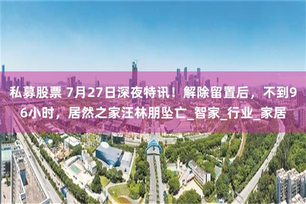 私募股票 7月27日深夜特讯！解除留置后，不到96小时，居然之家汪林朋坠亡_智家_行业_家居