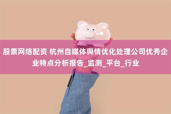 股票网络配资 杭州自媒体舆情优化处理公司优秀企业特点分析报告_监测_平台_行业