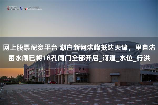 网上股票配资平台 潮白新河洪峰抵达天津，里自沽蓄水闸已将18孔闸门全部开启_河道_水位_行洪