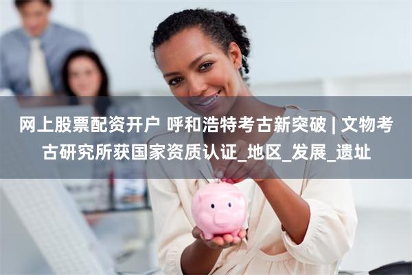 网上股票配资开户 呼和浩特考古新突破 | 文物考古研究所获国家资质认证_地区_发展_遗址