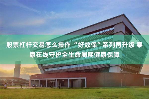 股票杠杆交易怎么操作 “好效保”系列再升级 泰康在线守护全生命周期健康保障