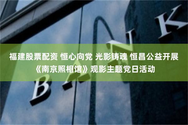 福建股票配资 恒心向党 光影铸魂 恒昌公益开展《南京照相馆》观影主题党日活动