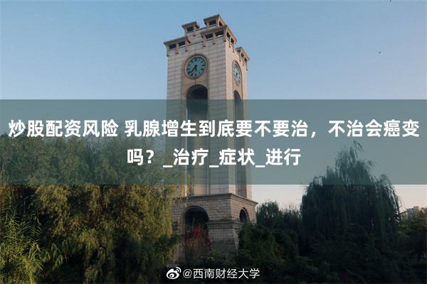 炒股配资风险 乳腺增生到底要不要治，不治会癌变吗？_治疗_症状_进行