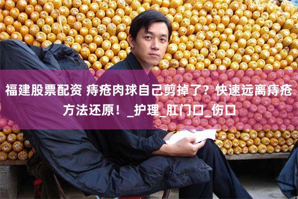 福建股票配资 痔疮肉球自己剪掉了？快速远离痔疮方法还原！_护理_肛门口_伤口