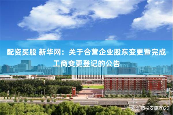配资买股 新华网：关于合营企业股东变更暨完成工商变更登记的公告