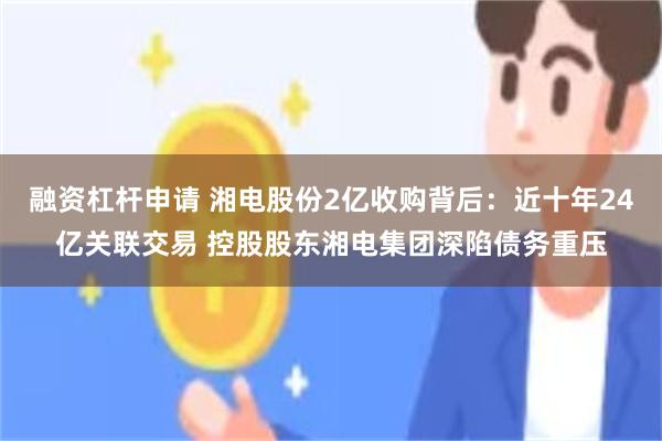 融资杠杆申请 湘电股份2亿收购背后：近十年24亿关联交易 控股股东湘电集团深陷债务重压