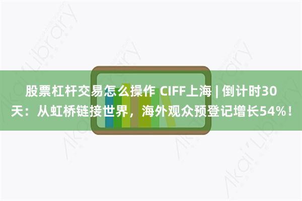 股票杠杆交易怎么操作 CIFF上海 | 倒计时30天：从虹桥链接世界，海外观众预登记增长54%！