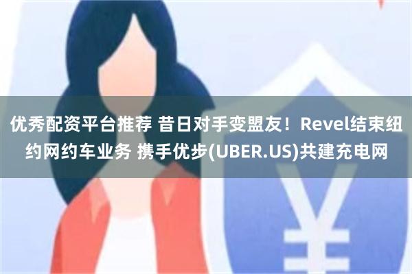 优秀配资平台推荐 昔日对手变盟友！Revel结束纽约网约车业务 携手优步(UBER.US)共建充电网