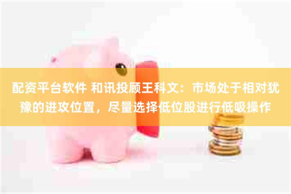 配资平台软件 和讯投顾王科文：市场处于相对犹豫的进攻位置，尽量选择低位股进行低吸操作