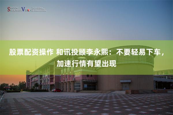 股票配资操作 和讯投顾李永熙：不要轻易下车，加速行情有望出现