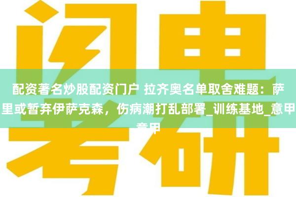 配资著名炒股配资门户 拉齐奥名单取舍难题：萨里或暂弃伊萨克森，伤病潮打乱部署_训练基地_意甲