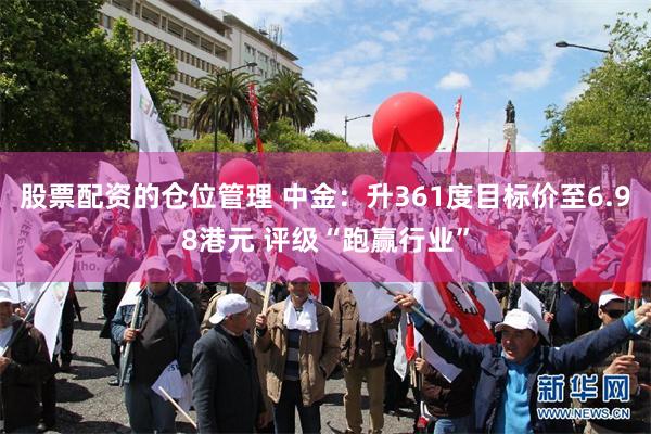 股票配资的仓位管理 中金：升361度目标价至6.98港元 评级“跑赢行业”