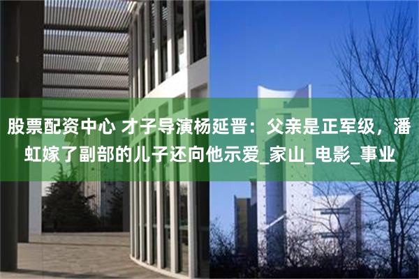 股票配资中心 才子导演杨延晋：父亲是正军级，潘虹嫁了副部的儿子还向他示爱_家山_电影_事业