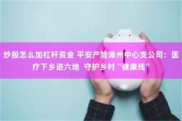 炒股怎么加杠杆资金 平安产险漳州中心支公司：医疗下乡进六地  守护乡村“健康线”