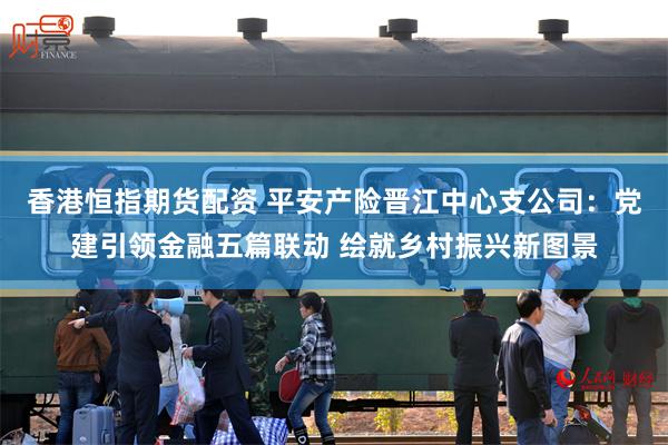 香港恒指期货配资 平安产险晋江中心支公司：党建引领金融五篇联动 绘就乡村振兴新图景