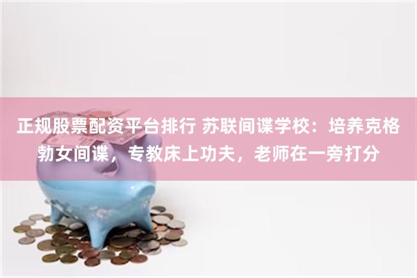 正规股票配资平台排行 苏联间谍学校：培养克格勃女间谍，专教床上功夫，老师在一旁打分