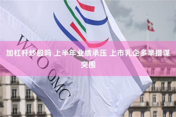 加杠杆炒股吗 上半年业绩承压 上市乳企多举措谋突围