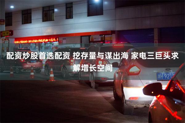 配资炒股首选配资 挖存量与谋出海 家电三巨头求解增长空间