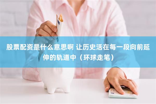 股票配资是什么意思啊 让历史活在每一段向前延伸的轨道中（环球走笔）