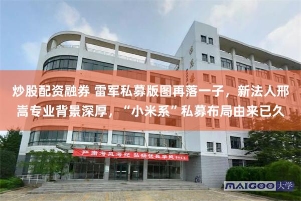 炒股配资融券 雷军私募版图再落一子，新法人邢嵩专业背景深厚，“小米系”私募布局由来已久