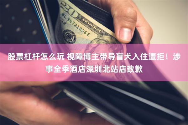 股票杠杆怎么玩 视障博主带导盲犬入住遭拒！涉事全季酒店深圳北站店致歉