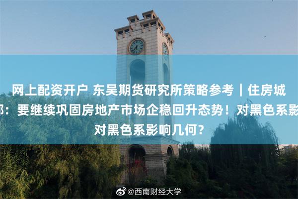 网上配资开户 东吴期货研究所策略参考｜住房城乡建设部：要继续巩固房地产市场企稳回升态势！对黑色系影响几何？
