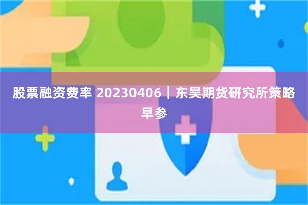 股票融资费率 20230406｜东吴期货研究所策略早参