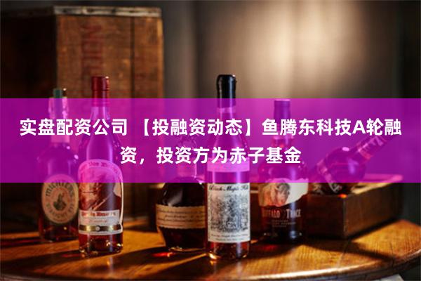 实盘配资公司 【投融资动态】鱼腾东科技A轮融资，投资方为赤子基金