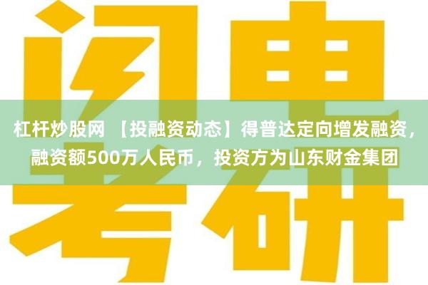 杠杆炒股网 【投融资动态】得普达定向增发融资，融资额500万人民币，投资方为山东财金集团