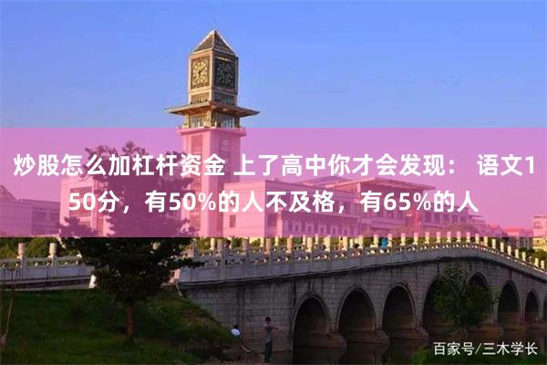 炒股怎么加杠杆资金 上了高中你才会发现： 语文150分，有50%的人不及格，有65%的人
