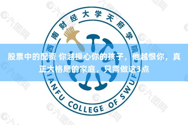 股票中的配资 你越操心你的孩子，他越恨你，真正大格局的家庭，只需做这3点
