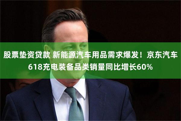 股票垫资贷款 新能源汽车用品需求爆发！京东汽车618充电装备品类销量同比增长60%
