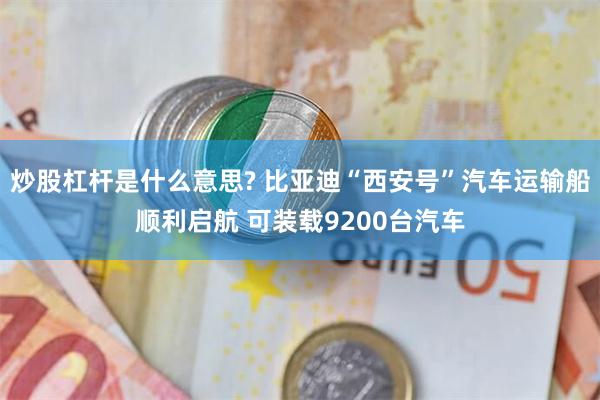 炒股杠杆是什么意思? 比亚迪“西安号”汽车运输船顺利启航 可装载9200台汽车