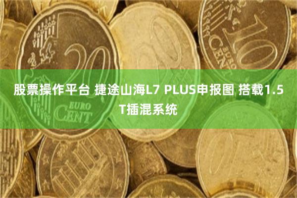 股票操作平台 捷途山海L7 PLUS申报图 搭载1.5T插混系统