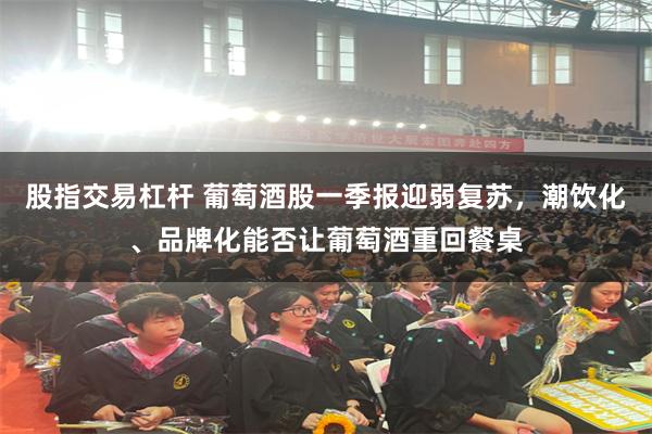 股指交易杠杆 葡萄酒股一季报迎弱复苏，潮饮化、品牌化能否让葡萄酒重回餐桌