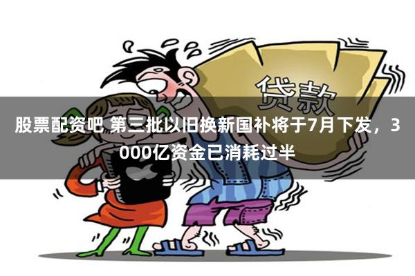 股票配资吧 第三批以旧换新国补将于7月下发，3000亿资金已消耗过半