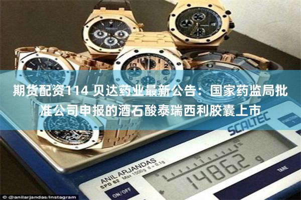 期货配资114 贝达药业最新公告：国家药监局批准公司申报的酒石酸泰瑞西利胶囊上市
